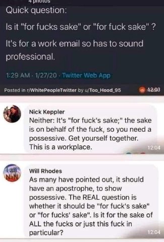 Quick question: it "for fucks sake" or "for fuck sake" It's for a work email so has to sound professional. Posted in r/WhitePeopleTwitter u/Too_Hood_95 Nick Keppler Neither: It's "for fuck's sake;" th