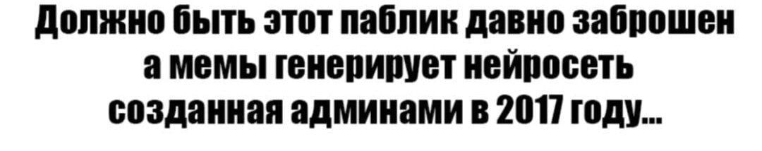 Должно быть этот паблик давно заброшен а мемы генерирует нейросеть созданная админами в 2017] году...