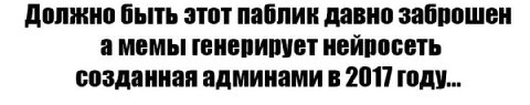 Должно быть этот паблик давно заброшен а мемы генерирует нейросеть созданная админами в 2017] году...