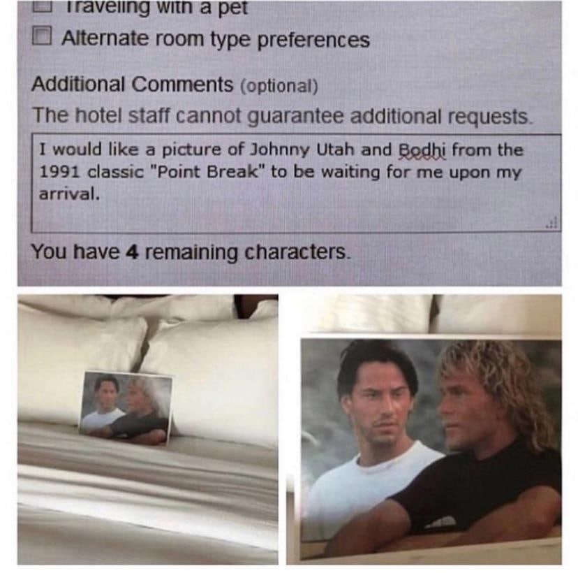 traveiing with a pet Alternate room type preferences Additional Comments (optional) The hotel staff cannot guarantee additional requests. I would like a picture of Johnny Utah and Bodhi from the 1991 