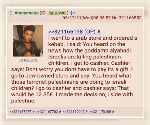 Anonymous 2jUscv3u 05/12/21(Wed)08:05:57 No.321166552 У >>321166198 went to a arab store and ordered а kebab. said: You heard on the news how the goddamn alyahadi are killing palestinian children. get