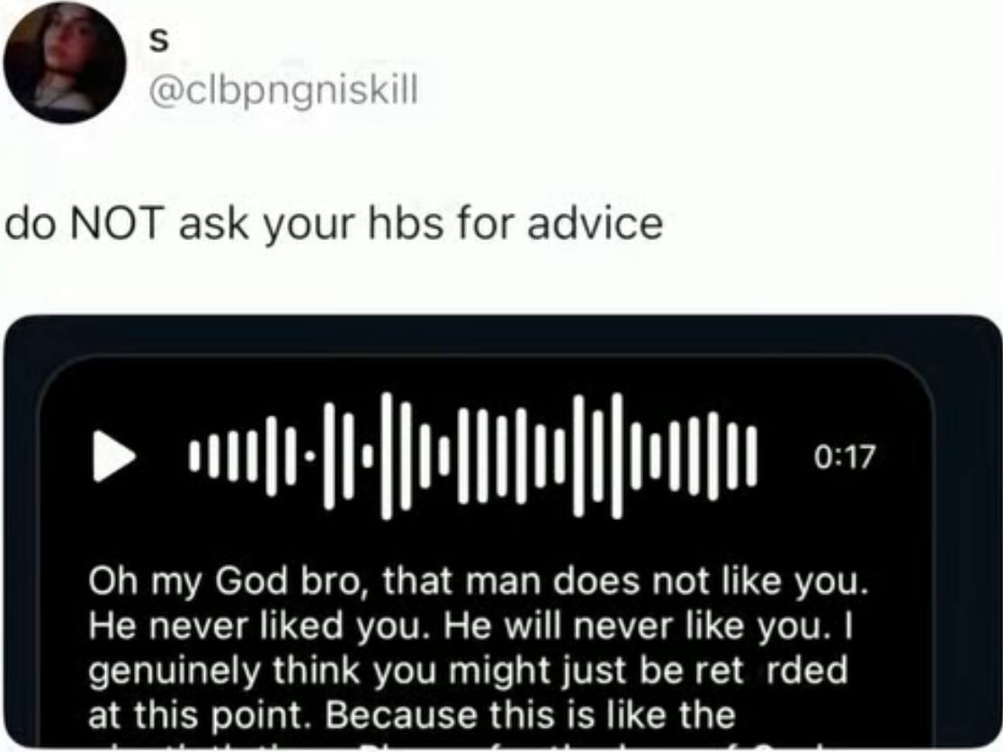 NOT ask your hbs for advice my God bro, that man does not like you. He never liked you. He will never like you. genuinely think you might just be ret rded at this point. Because this 1$ like the