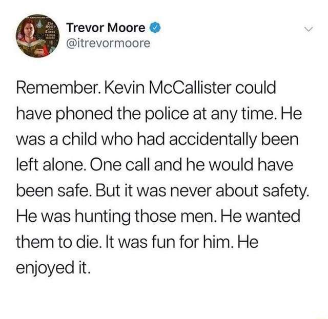 Trevor Moore @itrevormoore Remember. Kevin McCallister could have phoned the police at any time. He was a child who had accidentally been left alone. One call and he would have been safe. But it was n