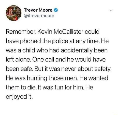 Trevor Moore @itrevormoore Remember. Kevin McCallister could have phoned the police at any time. He was a child who had accidentally been left alone. One call and he would have been safe. But it was n