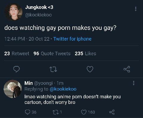 Jungkook <3 does watching gay porn makes you gay? 12:44 20 Oct 22 Twitter for iphone 23 Retweet 96 Quote Tweets 235 Likes Min Replying to @kookiekoo watching anime porn doesn't make you cartoon, don't