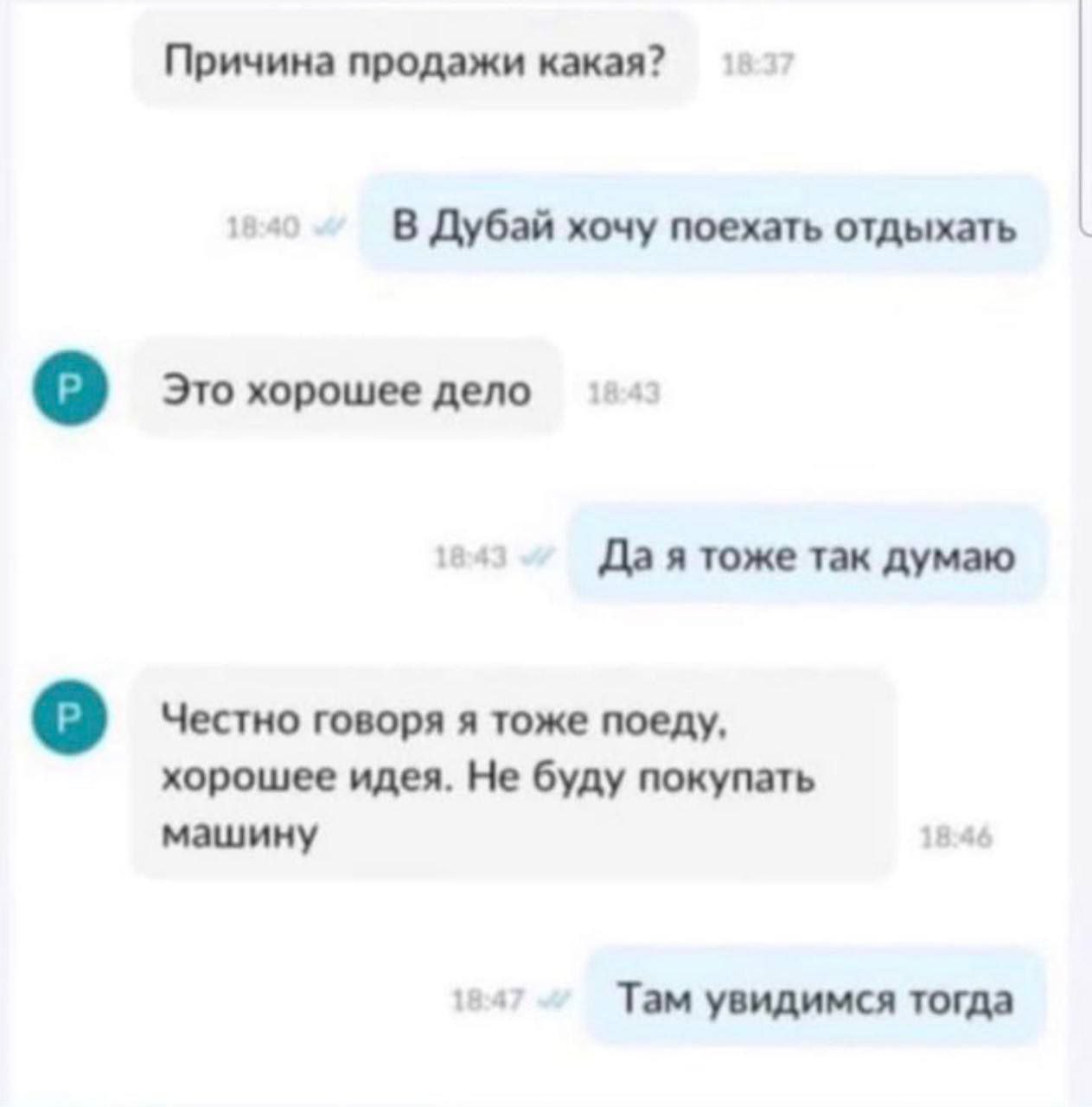 Причина продажи какая? В Дубай хочу поехать отдыхать Это хорошее дело Да я тоже так думаю Честно говоря я тоже поеду, хорошее идея. Не буду покупать машину Там увидимся тогда