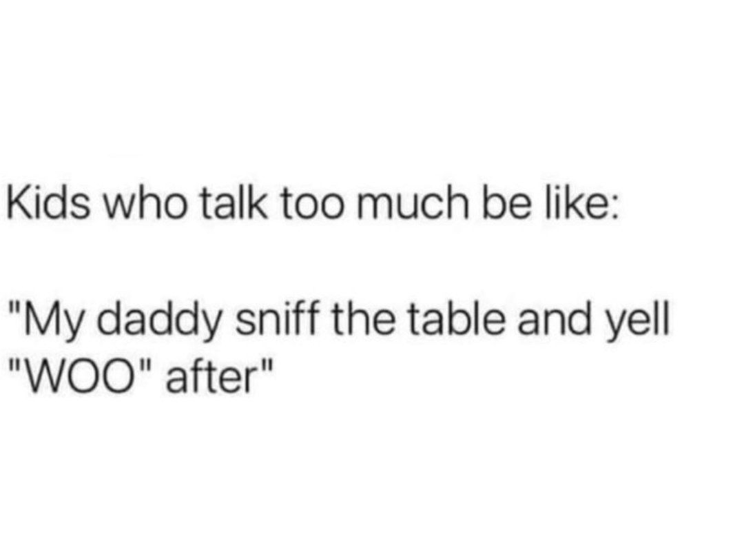 Kids who talk too much be like: "My daddy sniff the table and yell "WOO" after"