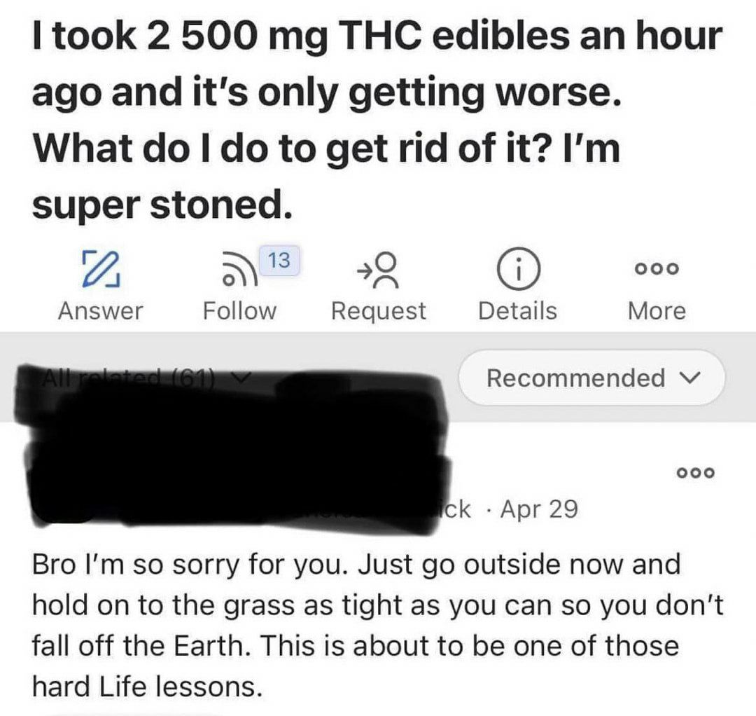 took 2 500 THC edibles an hour ago and it's only getting worse. What to get rid of it? super stoned. А ооо Answer Follow Request Details More Recommended ооо К Apr 29 Bro so sorry for you. Just outsid