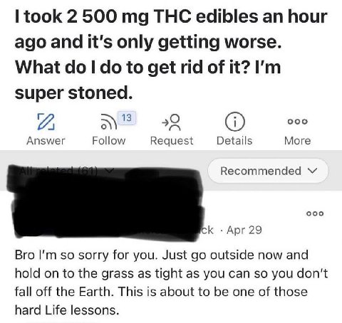 took 2 500 THC edibles an hour ago and it's only getting worse. What to get rid of it? super stoned. А ооо Answer Follow Request Details More Recommended ооо К Apr 29 Bro so sorry for you. Just outsid
