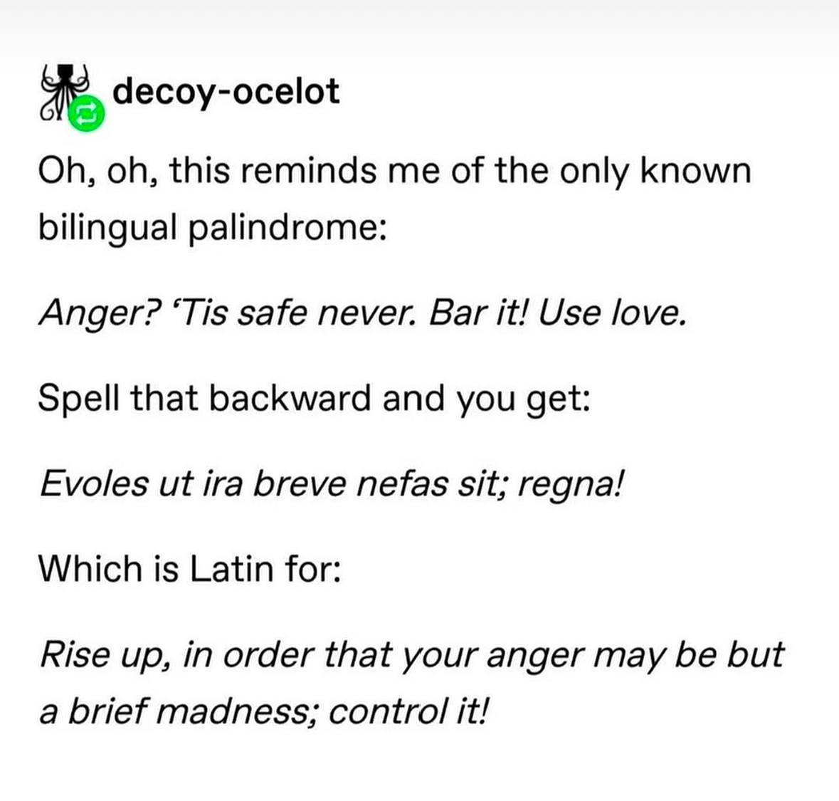 decoy-ocelot this reminds me of the only known bilingual palindrome: Anger? ‘Tis safe never. Bar it! Use love. Spell that backward and you get: Evoles ira breve nefas sit; regna! Which is Latin for: R