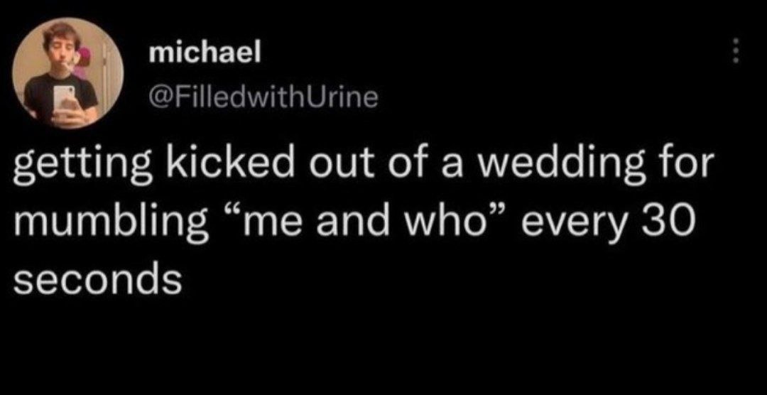 michael @FilledwithUrine getting kicked out of a wedding for mumbling “me and who” every 30 seconds