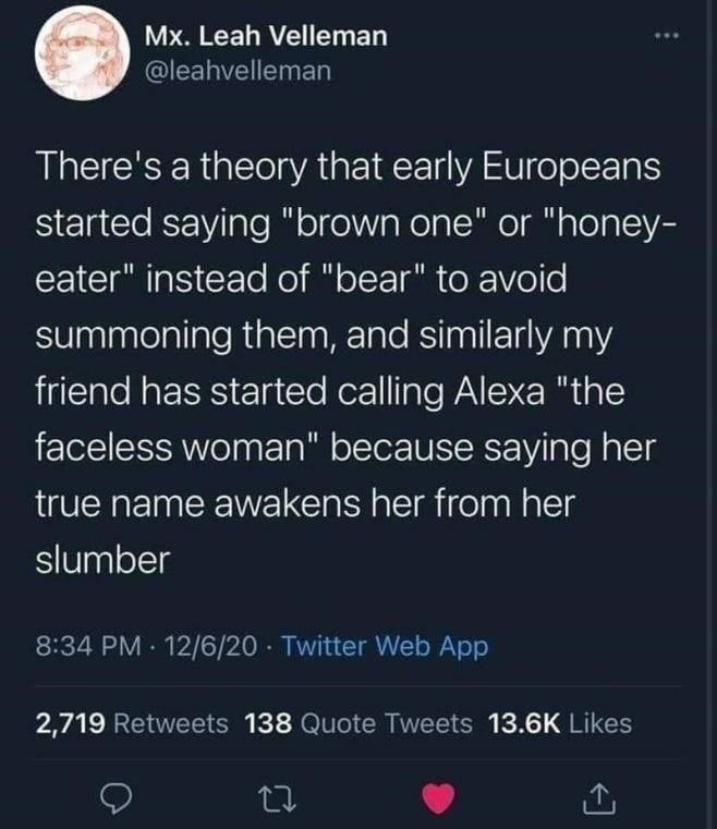 Leah Velleman There's a theory that early Europeans started saying “brown one" or "Попеу- eater" instead of "Беаг" to avoid summoning them, and similarly my friend has started calling Alexa "the facel