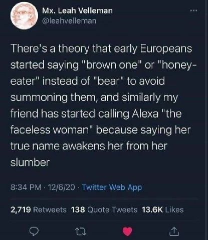 Leah Velleman There's a theory that early Europeans started saying “brown one" or "Попеу- eater" instead of "Беаг" to avoid summoning them, and similarly my friend has started calling Alexa "the facel
