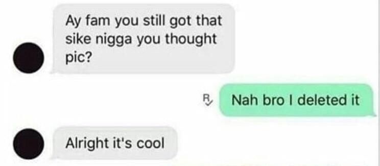 fam you still got that sike nigga you thought pic? Nah bro deleted it Alright it's cool