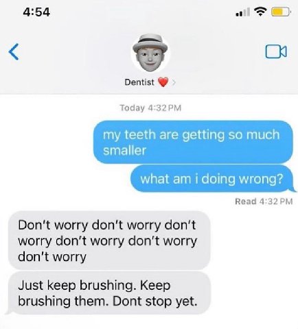 4:54 all Dentist Today my teeth are getting so much smaller what doing wrong? Read Don't worry don't worry don't worry don’t worry don’t worry don't worry Just keep brushing. Keep brushing them. Dont 