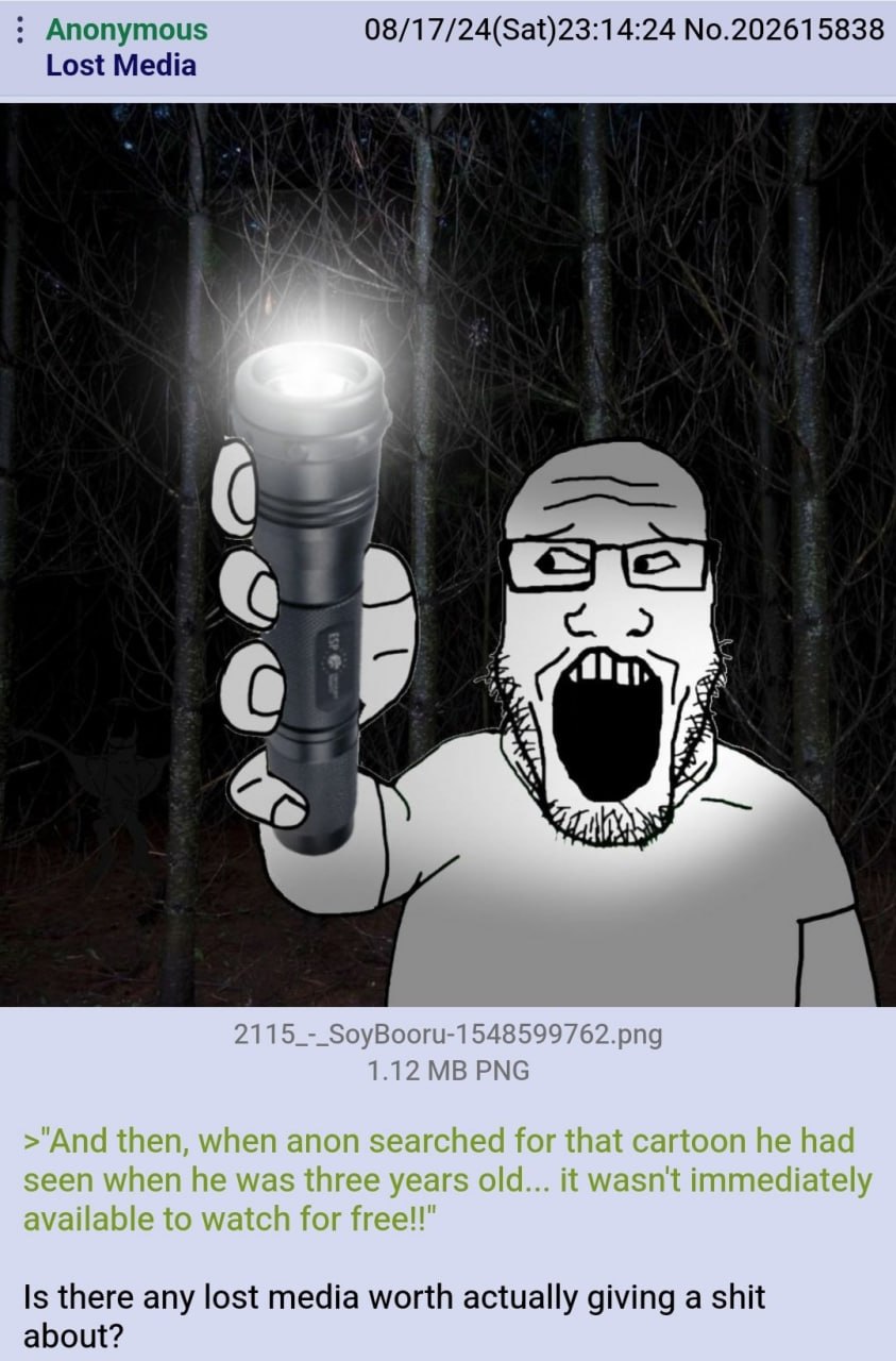 Anonymous 08/17/24(Sat)23:14:24 No.202615838 Lost Media i Lar a On a ЗА 2115_-_SoyBooru-1548599762.png 1.12 PNG Is there any lost media worth actually giving a shit about?