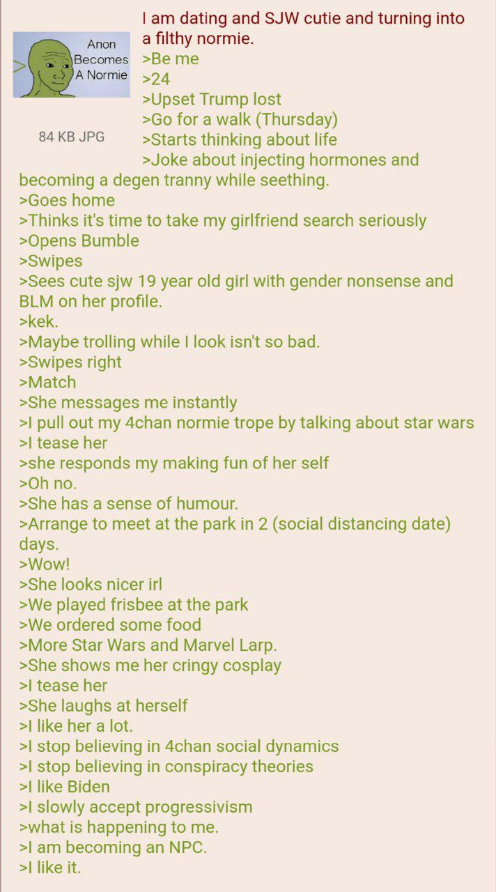 dating and SJW cutie and turning into a filthy normie. Anon Becomes >Be me Normie >24 >Upset Trump lost for a walk (Thursday) 84 JPG >Starts thinking about life >Joke about injecting hormones and beco