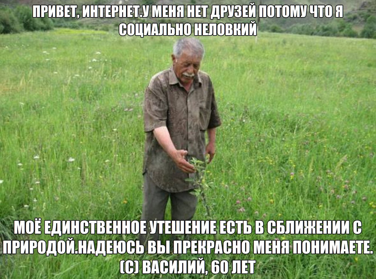 ПРИВЕТ, ИНТЕРНЕТ.У МЕНЯ НЕТ ДРУЗЕЙ ПОТОМУ ЧТО Я СОЩИАЛЬНО НЕЛОВНИЙ и Mok ЕДИНСТВЕННОЕ УТЕШЕНИЕ ЕСТЬ В СБЛИЖЕНИИ С ПРИРОДОЙ.НАДЕЮСЬ ВЫ ПРЕКРАСНО МЕНЯ ПОНИМАЕТЕ. (С) ВАСИЛИЙ, 60 ЛЕТ