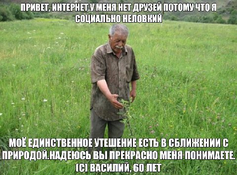 ПРИВЕТ, ИНТЕРНЕТ.У МЕНЯ НЕТ ДРУЗЕЙ ПОТОМУ ЧТО Я СОЩИАЛЬНО НЕЛОВНИЙ и Mok ЕДИНСТВЕННОЕ УТЕШЕНИЕ ЕСТЬ В СБЛИЖЕНИИ С ПРИРОДОЙ.НАДЕЮСЬ ВЫ ПРЕКРАСНО МЕНЯ ПОНИМАЕТЕ. (С) ВАСИЛИЙ, 60 ЛЕТ