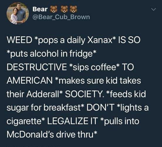 Веаг WEED *pops a daily Хапах* IS SO *outs alcohol in fridge* DESTRUCTIVE *sips соНее* TO AMERICAN *makes sure kid takes their Adderall* SOCIETY. *feeds kid sugar for breakfast* DON'T *lights a cigare