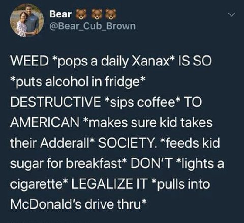 Веаг WEED *pops a daily Хапах* IS SO *outs alcohol in fridge* DESTRUCTIVE *sips соНее* TO AMERICAN *makes sure kid takes their Adderall* SOCIETY. *feeds kid sugar for breakfast* DON'T *lights a cigare