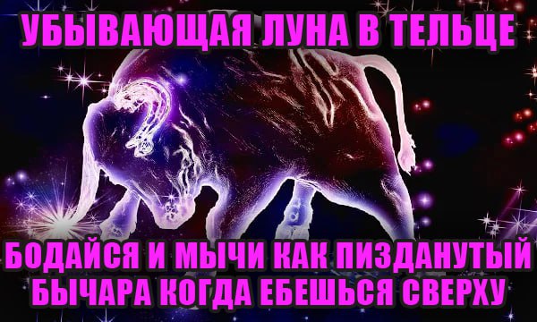 4 УБЫВАЮЩАЯ`ЛУНА В ТЕЛЬЦЕ: БОДАЙСЯ И МЫЧИ КАК ПИЗДАНУТЫЙ БОДАЙСЯ И МЫЧИ НАК ПИЗДАНУТ `БЫЧАРА КОГДА ЕБЕШЬСЯ СВЕРХУ