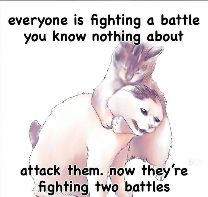 everyone is fighting а battle you know nothing about у attack them. пом they’ ‘fighting two battles