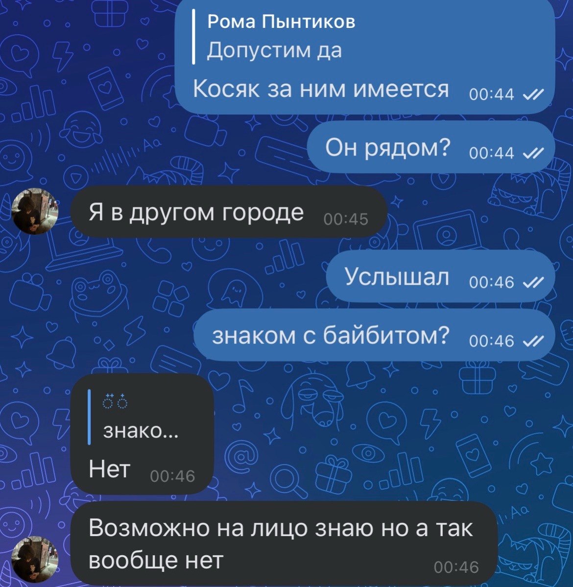 Рома Пынтиков Допустим да Косяк за ним имеется 00:44 Он рядом? 00:44 Я в другом городе Услышал 00:46 знаком с байбитом? 00:46 знако... Нет Возможно на лицо знаю но а так вообще нет