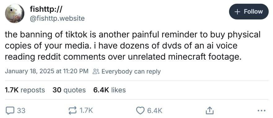 @fishttp.website the banning of tiktok is another painful reminder to buy physical copies of your media. i have dozens of dvds of an voice reading reddit comments over unrelated minecraft footage. Jan