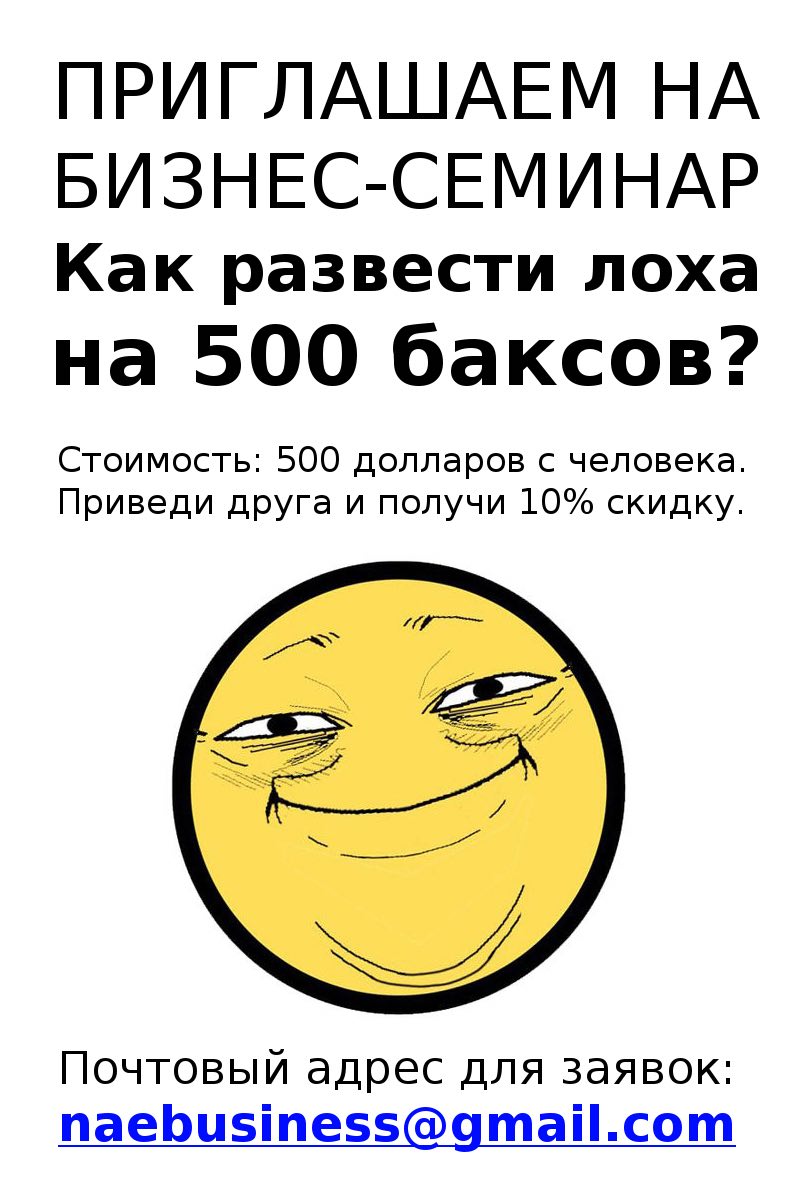 ПРИГЛАШАЕМ НА БИЗНЕС-СЕМИНАР Как развести лоха на 500 баксов? Стоимость: 500 долларов с человека. Приведи друга и получи 10% скидку. Почтовый адрес для заявок: naebusiness@gmail.com
