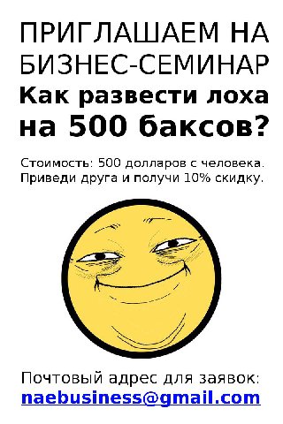ПРИГЛАШАЕМ НА БИЗНЕС-СЕМИНАР Как развести лоха на 500 баксов? Стоимость: 500 долларов с человека. Приведи друга и получи 10% скидку. Почтовый адрес для заявок: naebusiness@gmail.com