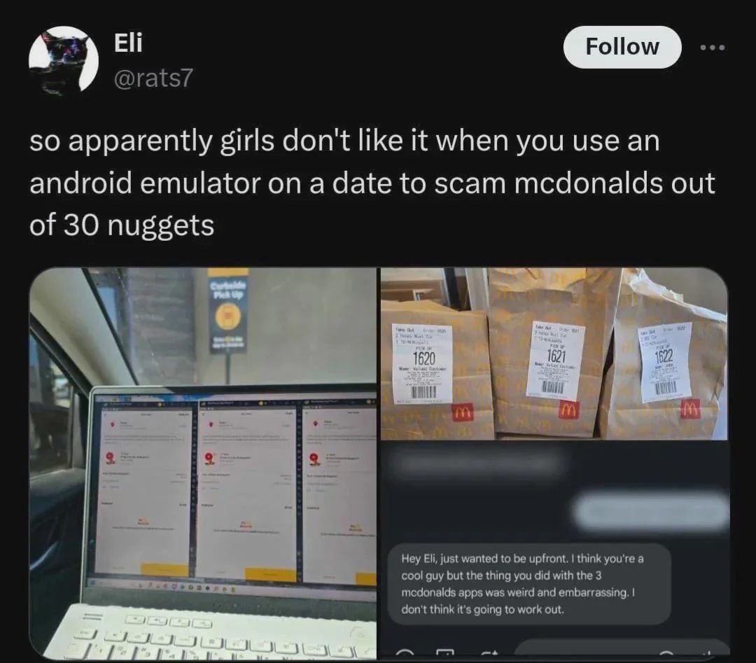 so apparently girls don't like it when you use android emulator on a date to scam mcdonalds out of 30 nuggets Hey Eli, just wanted to be upfront. think you're а cool guy but the thing you did with the