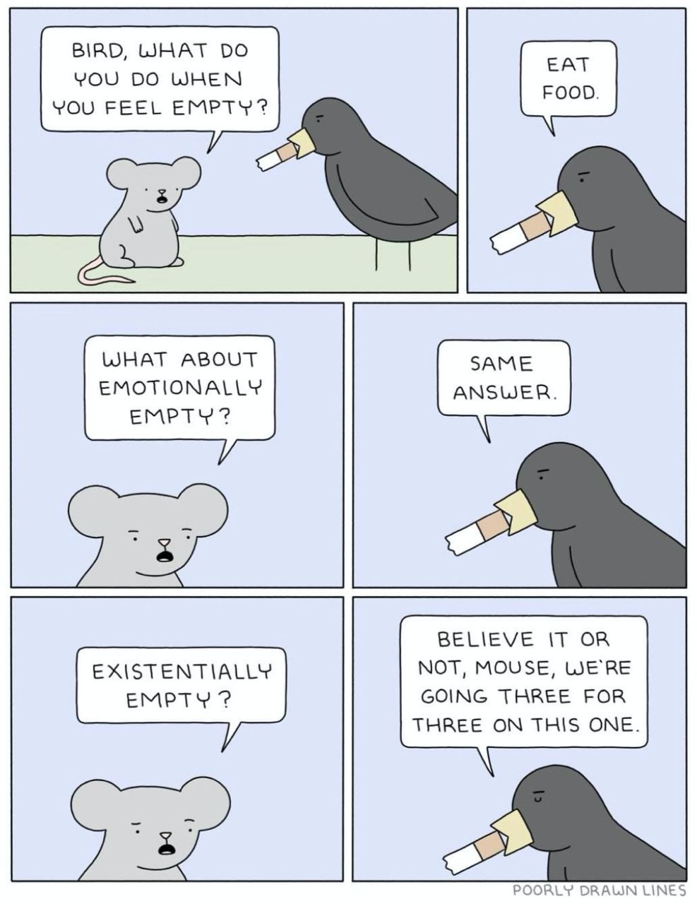 BIRD, WHAT EAT YOU WHEN FOOD. YOU FEEL EMPTY? WHAT ABOUT EMOTIONALLY EMPTY BELIEVE IT OR NOT, MOUSE, WE'RE GOING THREE FOR THREE ON THIS ONE. POORLY DRAUN LINES