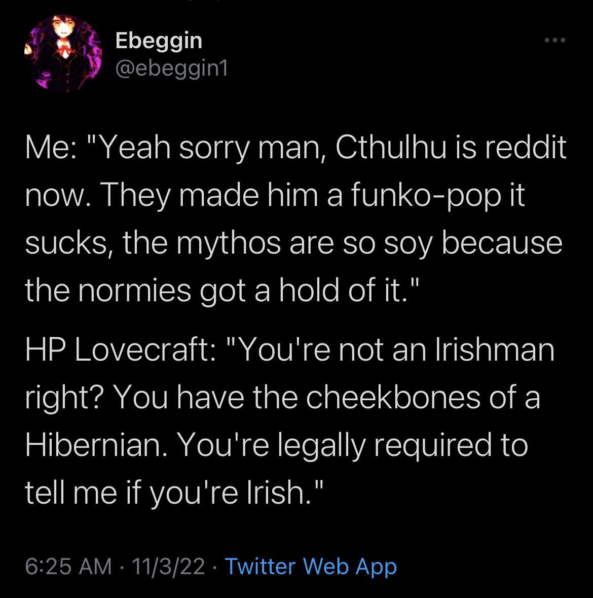 у Ebeggin У @ebeggin1 "Yeah sorry man, Cthulhu is reddit now. They made him a funko-pop it sucks, the mythos are so soy because the normies got a hold of it." Lovecraft: "You're not an Irishman right?