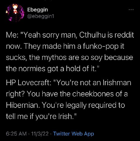 у Ebeggin У @ebeggin1 "Yeah sorry man, Cthulhu is reddit now. They made him a funko-pop it sucks, the mythos are so soy because the normies got a hold of it." Lovecraft: "You're not an Irishman right?