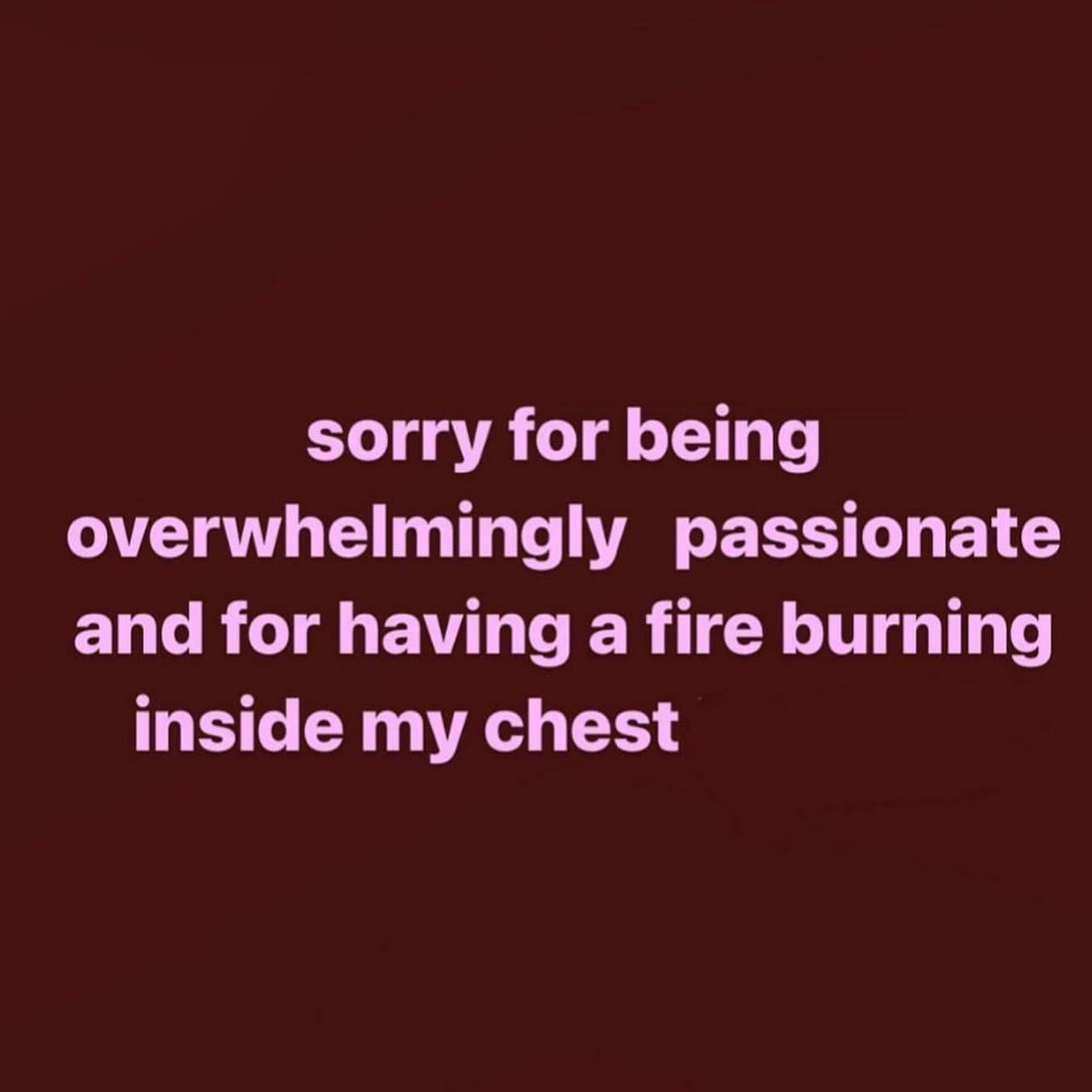 sorry for being overwhelmingly passionate and for having a fire burning inside my chest