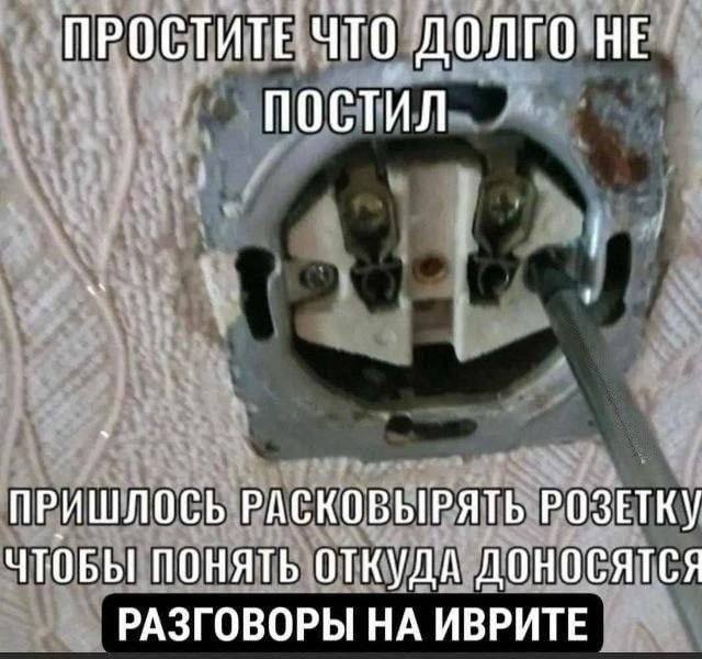ПРОСТИТЕ ЧТО ДОЛГО НЕ ПОСТИЛ ПРИШЛОСЬ РАСКОБЫРЯТЬ РОЗЕТКУ ЧТОБЫ ПОНЯТЬ ОТКУДА ДОНОСЯТСЯ РАЗГОВОРЫ НА ИВРИТЕ