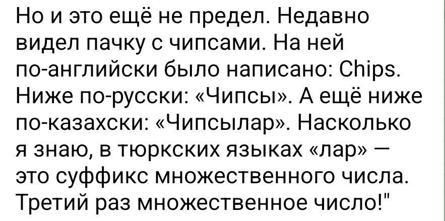 Но и это еще не предел. Недавно видел пачку с чипсами. На ней по-английски было написано: Chips. Ниже по-русски: «Чипсы». А ещё ниже по-Казахски: «Чипсылар». Насколько я знаю, в тюркских языках «лар» 
