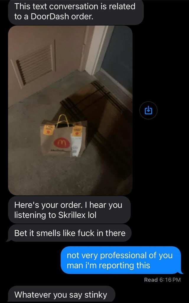 This text conversation is related to a DoorDash order. Here's your order. hear you listening to Skrillex lol Bet it smells like fuck in there not very professional of you man reporting this Whatever y