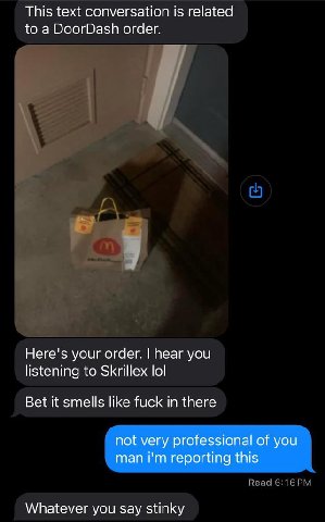 This text conversation is related to a DoorDash order. Here's your order. hear you listening to Skrillex lol Bet it smells like fuck in there not very professional of you man reporting this Whatever y