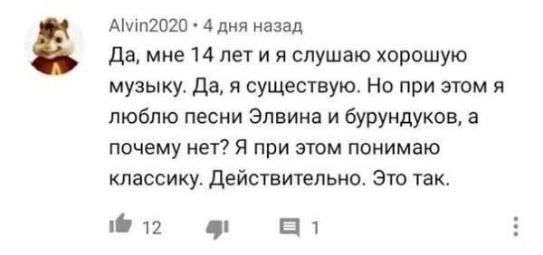 Alvin2020 4 дня назад 5 Да, мне 14 лет и я слушаю хорошую музыку. Да, я существую. Но при этом я люблю песни Элвина и бурундуков, а почему нет? Я при этом понимаю классику. Действительно. Это так. i@ 
