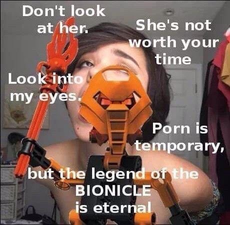 Don't look at her. She's not worth your time Look my eyes. Porn is temporary, but the legend ofthe BIONICLE is eternal