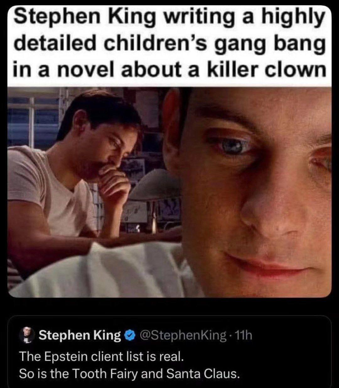 Stephen King writing a highly detailed children’s gang bang ina novel about a killer clown Ты phenking Stephen King The Epstein client list is real. So is the Tooth Fairy and Santa Claus.