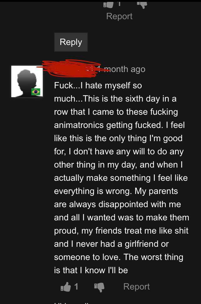 Керу hate myself so much...This is the sixth day ina row that came to these fucking animatronics getting fucked. feel like this is the only thing good for, don't have any will to any other thing in my
