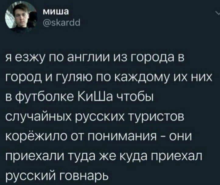 миша я езжу по англии из города в город и гуляю по каждому них в футболке КиШа чтобы случайных русских туристов корёжило от понимания они приехали туда же куда приехал русский говнарь