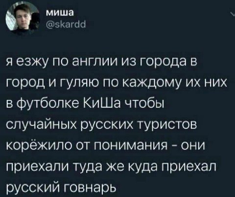 миша я езжу по англии из города в город и гуляю по каждому них в футболке КиШа чтобы случайных русских туристов корёжило от понимания они приехали туда же куда приехал русский говнарь