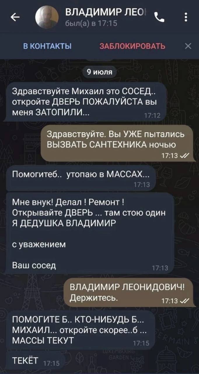 ВЛАДИМИР ЛЕС был(а) в 17:15 В КОНТАКТЫ ЗАБЛОКИРОВАТЬ 9 июля Здравствуйте Михаил это СОСЕД.. откройте ДВЕРЬ ПОЖАЛУЙСТА вы меня ЗАТОПИЛИ... Здравствуйте. Вы УЖЕ пытались ВЫЗВАТЬ САНТЕХНИКА ночью 17:13 П