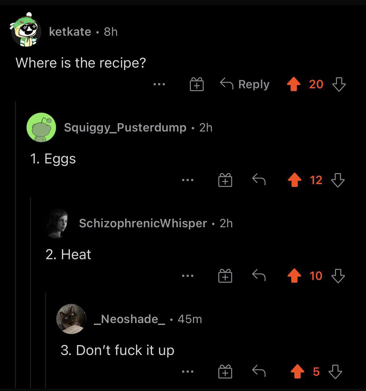 ketkate Where is the recipe? Reply 20 о Squiggy_Pusterdump 1. Eggs 4 SchizophrenicWhisper a 2. Heat _Neoshade_ 3. Don't fuck it up