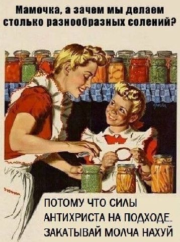 Мамочка, а зачем мы делаем столько разнообразных солений? noTo ИЛЫ АНТИХРИСТА НА ПОДХОДЕ. ЗАКАТЫВАЙ МОЛЧА НАХУЙ