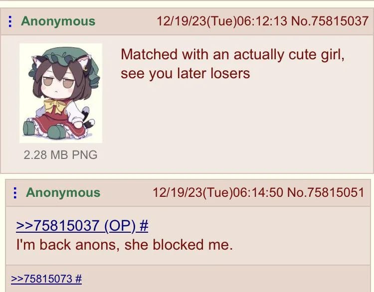 Anonymous 12/19/23(Tue)06:12:13 No.75815037 Matched with an actually cute girl, see you later losers 2.28 РМС Anonymous 12/19/23(Tue)06:14:50 No.75815051 >>75815037 back anons, she blocked me. >>75815